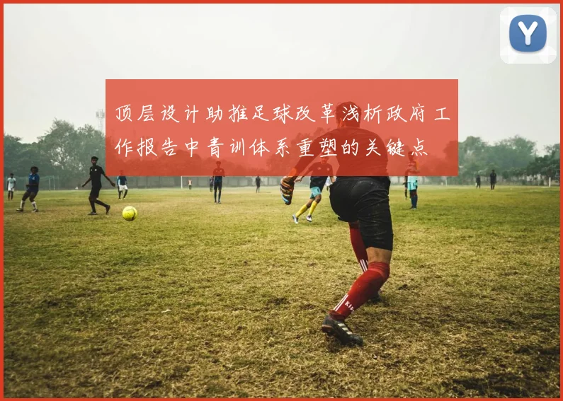 顶层设计助推足球改革浅析政府工作报告中青训体系重塑的关键点
