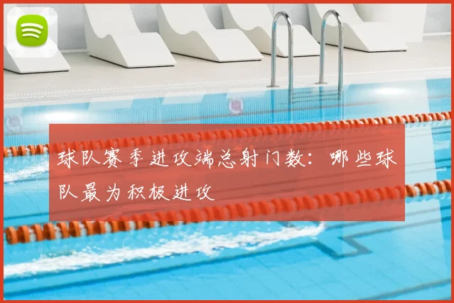 球队赛季进攻端总射门数:哪些球队最为积极进攻