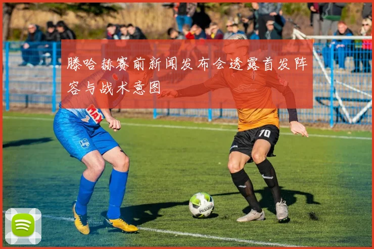 滕哈赫赛前新闻发布会透露首发阵容与战术意图